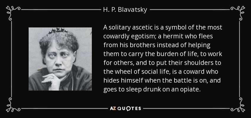 A solitary ascetic is a symbol of the most cowardly egotism; a hermit who flees from his brothers instead of helping them to carry the burden of life, to work for others, and to put their shoulders to the wheel of social life, is a coward who hides himself when the battle is on, and goes to sleep drunk on an opiate. - H. P. Blavatsky A solitary ascetic is a symbol of the most cowardly egotism; a hermit who flees from his brothers instead of helping them to carry the burden of life, to work for others, and to put their shoulders to the wheel of social life, is a coward who hides himself when the battle is on, and goes to sleep drunk on an opiate. - H. P. Blavatsky