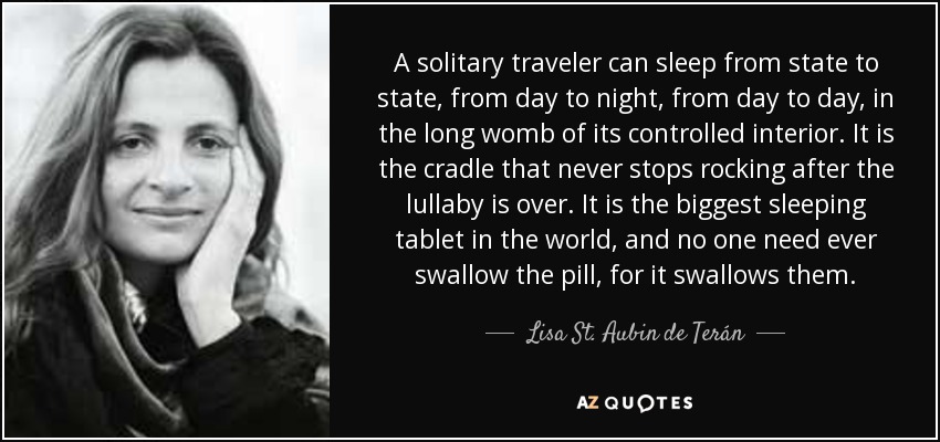 A solitary traveler can sleep from state to state, from day to night, from day to day, in the long womb of its controlled interior. It is the cradle that never stops rocking after the lullaby is over. It is the biggest sleeping tablet in the world, and no one need ever swallow the pill, for it swallows them. - Lisa St. Aubin de Terán