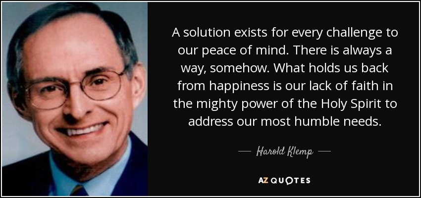 A solution exists for every challenge to our peace of mind. There is always a way, somehow. What holds us back from happiness is our lack of faith in the mighty power of the Holy Spirit to address our most humble needs. - Harold Klemp