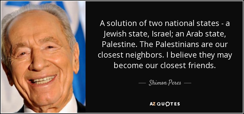 A solution of two national states - a Jewish state, Israel; an Arab state, Palestine. The Palestinians are our closest neighbors. I believe they may become our closest friends. - Shimon Peres