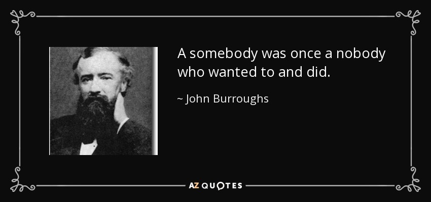 A somebody was once a nobody who wanted to and did. - John Burroughs