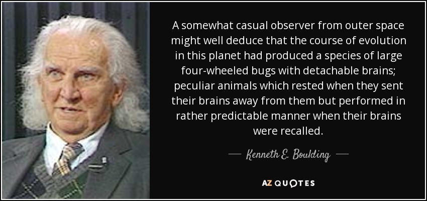 A somewhat casual observer from outer space might well deduce that the course of evolution in this planet had produced a species of large four-wheeled bugs with detachable brains; peculiar animals which rested when they sent their brains away from them but performed in rather predictable manner when their brains were recalled. - Kenneth E. Boulding