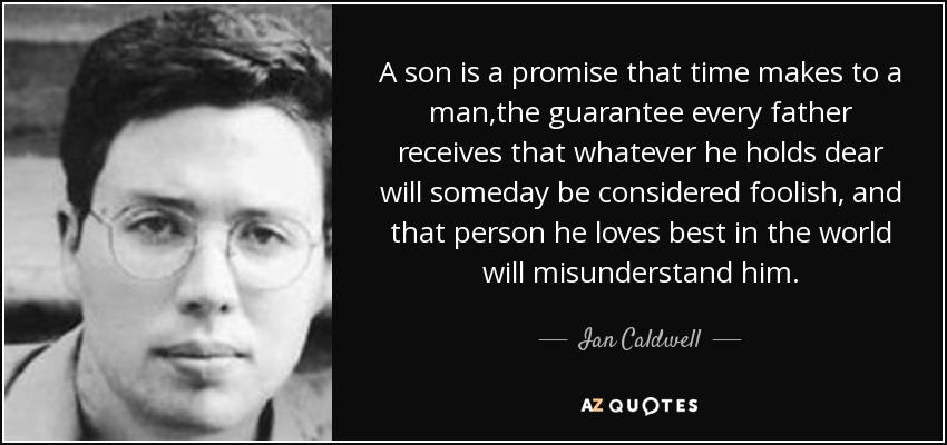 A son is a promise that time makes to a man,the guarantee every father receives that whatever he holds dear will someday be considered foolish, and that person he loves best in the world will misunderstand him. - Ian Caldwell