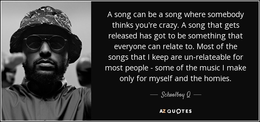 A song can be a song where somebody thinks you're crazy. A song that gets released has got to be something that everyone can relate to. Most of the songs that I keep are un-relateable for most people - some of the music I make only for myself and the homies. - Schoolboy Q
