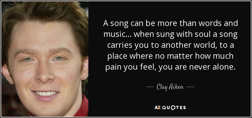 A song can be more than words and music ... when sung with soul a song carries you to another world, to a place where no matter how much pain you feel, you are never alone. - Clay Aiken