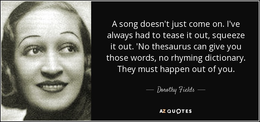 A song doesn't just come on. I've always had to tease it out, squeeze it out. 'No thesaurus can give you those words, no rhyming dictionary. They must happen out of you. - Dorothy Fields