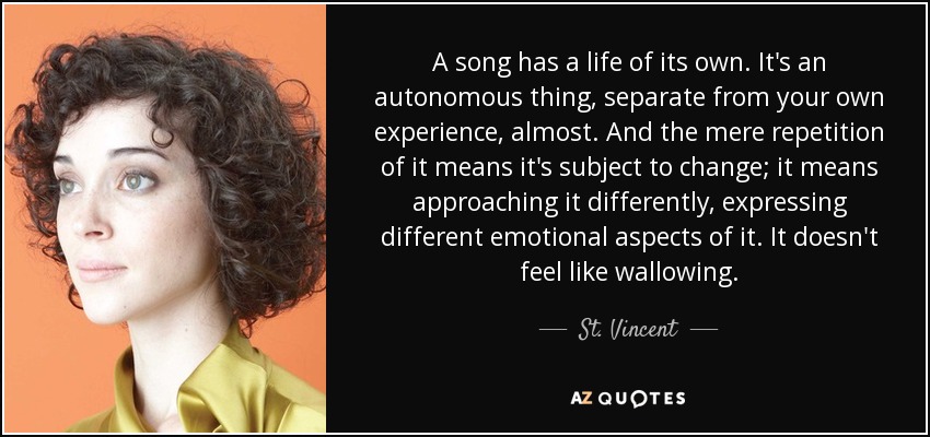 A song has a life of its own. It's an autonomous thing, separate from your own experience, almost. And the mere repetition of it means it's subject to change; it means approaching it differently, expressing different emotional aspects of it. It doesn't feel like wallowing. - St. Vincent