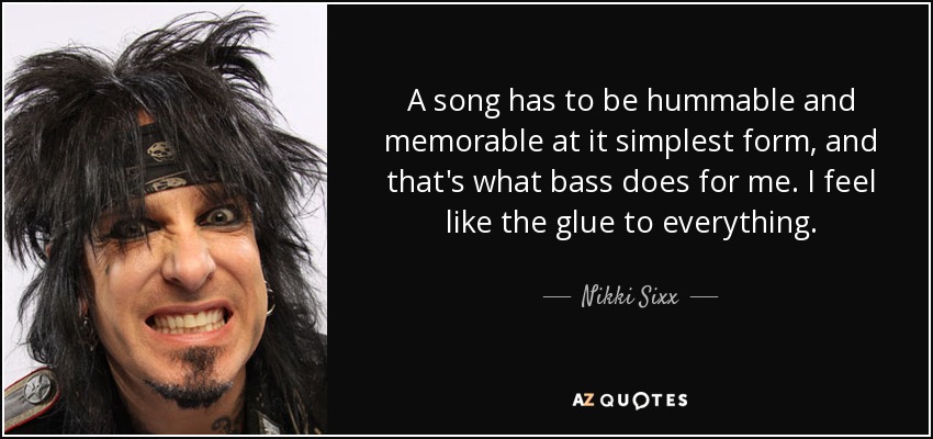 A song has to be hummable and memorable at it simplest form, and that's what bass does for me. I feel like the glue to everything. - Nikki Sixx