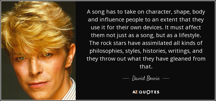 A song has to take on character, shape, body and influence people to an extent that they use it for their own devices. It must affect them not just as a song, but as a lifestyle. The rock stars have assimilated all kinds of philosophies, styles, histories, writings, and they throw out what they have gleaned from that. - David Bowie