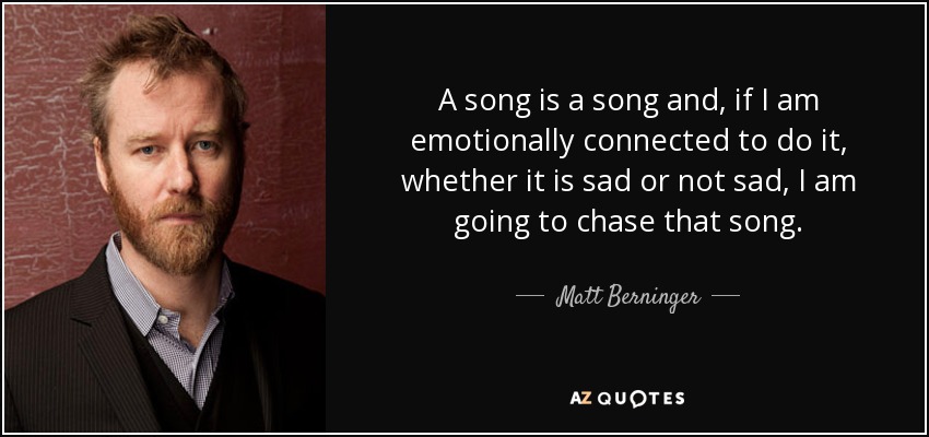 A song is a song and, if I am emotionally connected to do it, whether it is sad or not sad, I am going to chase that song. - Matt Berninger