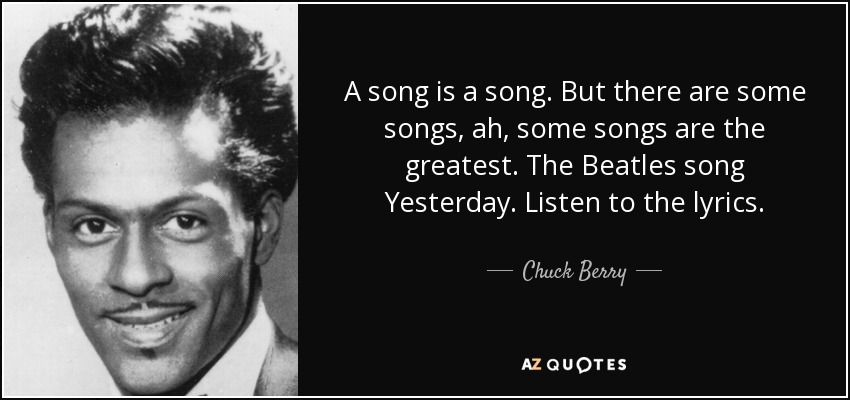 A song is a song. But there are some songs, ah, some songs are the greatest. The Beatles song Yesterday. Listen to the lyrics. - Chuck Berry