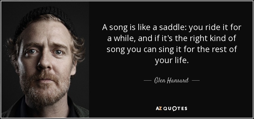 A song is like a saddle: you ride it for a while, and if it's the right kind of song you can sing it for the rest of your life. - Glen Hansard
