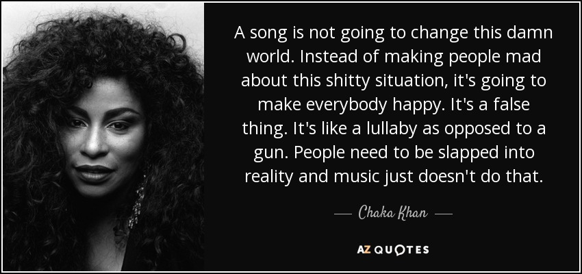 A song is not going to change this damn world. Instead of making people mad about this shitty situation, it's going to make everybody happy. It's a false thing. It's like a lullaby as opposed to a gun. People need to be slapped into reality and music just doesn't do that. - Chaka Khan