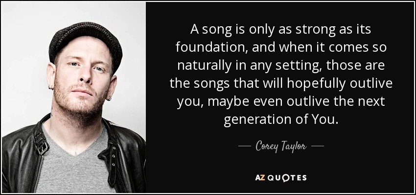 A song is only as strong as its foundation, and when it comes so naturally in any setting, those are the songs that will hopefully outlive you, maybe even outlive the next generation of You. - Corey Taylor