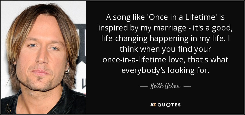 A song like 'Once in a Lifetime' is inspired by my marriage - it's a good, life-changing happening in my life. I think when you find your once-in-a-lifetime love, that's what everybody's looking for. - Keith Urban
