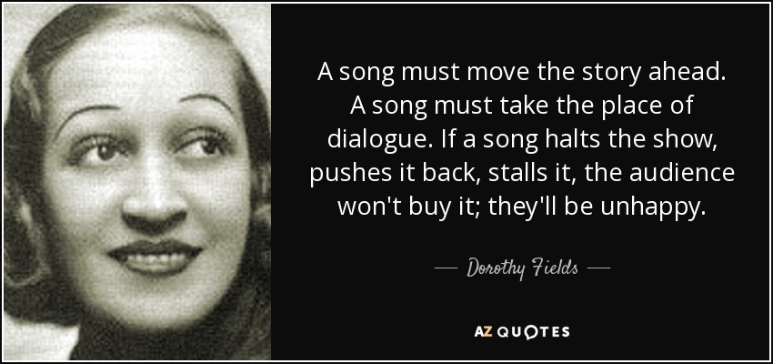 A song must move the story ahead. A song must take the place of dialogue. If a song halts the show, pushes it back, stalls it, the audience won't buy it; they'll be unhappy. - Dorothy Fields