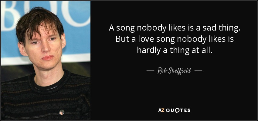 A song nobody likes is a sad thing. But a love song nobody likes is hardly a thing at all. - Rob Sheffield