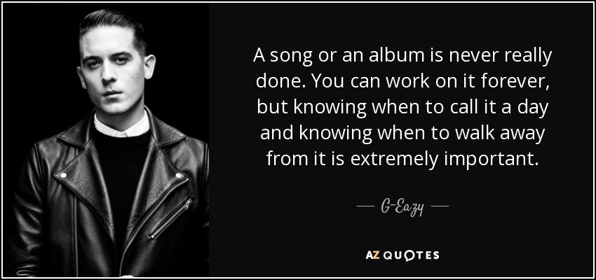 A song or an album is never really done. You can work on it forever, but knowing when to call it a day and knowing when to walk away from it is extremely important. - G-Eazy