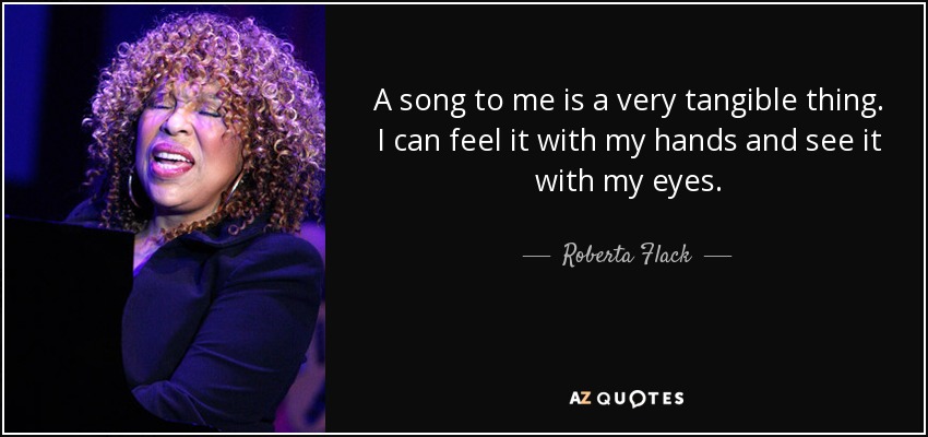 A song to me is a very tangible thing. I can feel it with my hands and see it with my eyes. - Roberta Flack