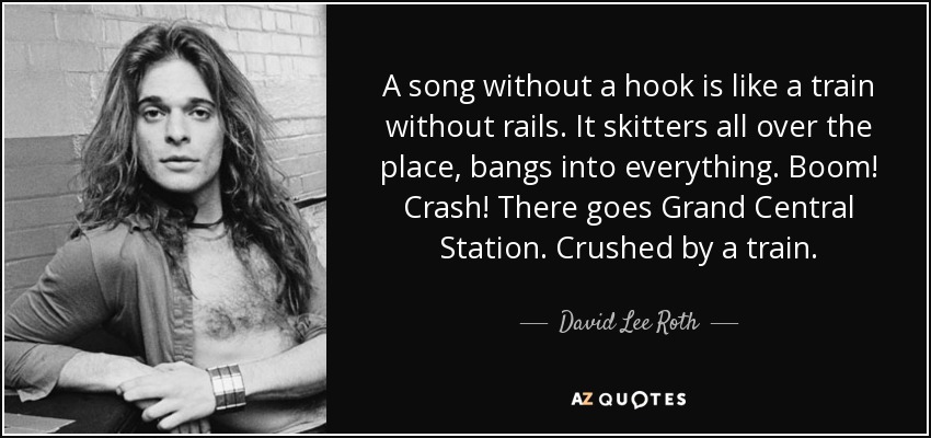 A song without a hook is like a train without rails. It skitters all over the place, bangs into everything. Boom! Crash! There goes Grand Central Station. Crushed by a train. - David Lee Roth