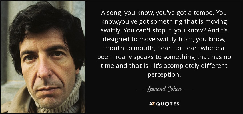 A song, you know, you've got a tempo. You know,you've got something that is moving swiftly. You can't stop it, you know? Andit's designed to move swiftly from, you know, mouth to mouth, heart to heart,where a poem really speaks to something that has no time and that is - it's acompletely different perception. - Leonard Cohen