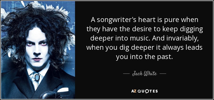 A songwriter's heart is pure when they have the desire to keep digging deeper into music. And invariably, when you dig deeper it always leads you into the past. - Jack White