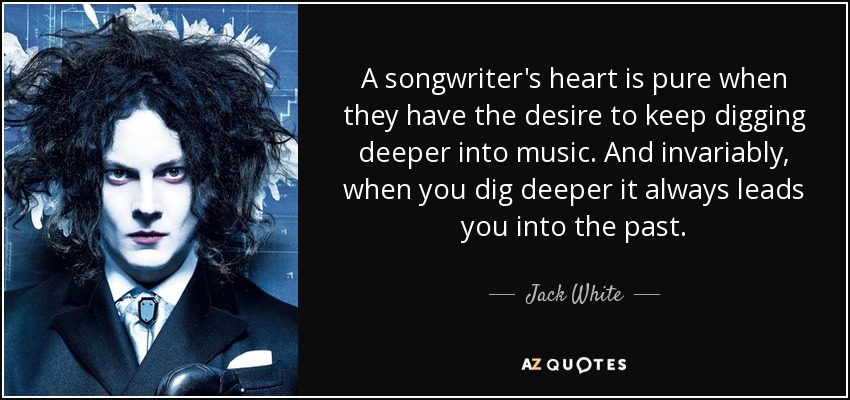A songwriter's heart is pure when they have the desire to keep digging deeper into music. And invariably, when you dig deeper it always leads you into the past. - Jack White