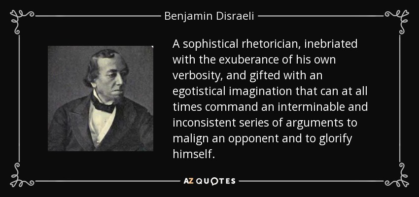 A sophistical rhetorician, inebriated with the exuberance of his own verbosity, and gifted with an egotistical imagination that can at all times command an interminable and inconsistent series of arguments to malign an opponent and to glorify himself. - Benjamin Disraeli