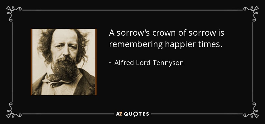 A sorrow's crown of sorrow is remembering happier times. - Alfred Lord Tennyson