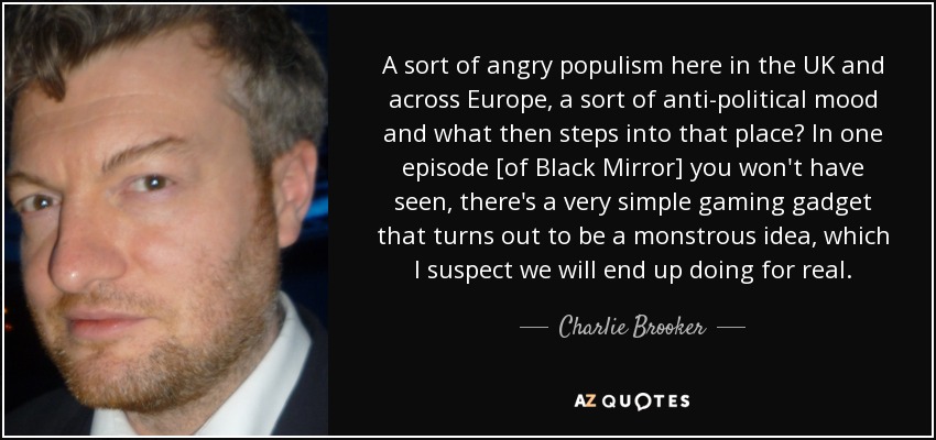 A sort of angry populism here in the UK and across Europe, a sort of anti-political mood and what then steps into that place? In one episode [of Black Mirror] you won't have seen, there's a very simple gaming gadget that turns out to be a monstrous idea, which I suspect we will end up doing for real. - Charlie Brooker