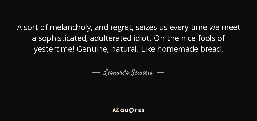 A sort of melancholy, and regret, seizes us every time we meet a sophisticated, adulterated idiot. Oh the nice fools of yestertime! Genuine, natural. Like homemade bread. - Leonardo Sciascia