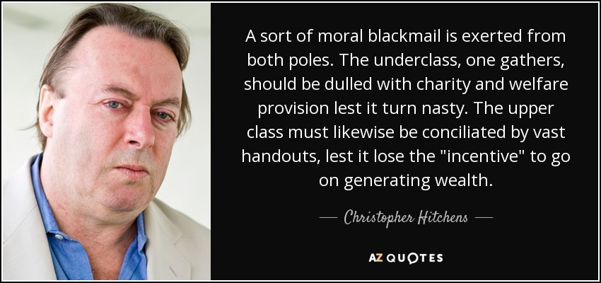 A sort of moral blackmail is exerted from both poles. The underclass, one gathers, should be dulled with charity and welfare provision lest it turn nasty. The upper class must likewise be conciliated by vast handouts, lest it lose the 