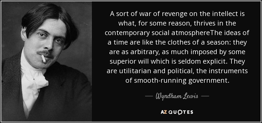 A sort of war of revenge on the intellect is what, for some reason, thrives in the contemporary social atmosphereThe ideas of a time are like the clothes of a season: they are as arbitrary, as much imposed by some superior will which is seldom explicit. They are utilitarian and political, the instruments of smooth-running government. - Wyndham Lewis