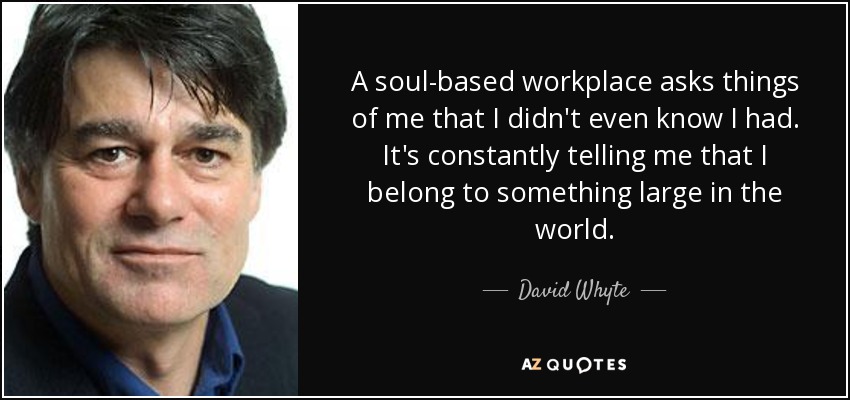 A soul-based workplace asks things of me that I didn't even know I had. It's constantly telling me that I belong to something large in the world. - David Whyte