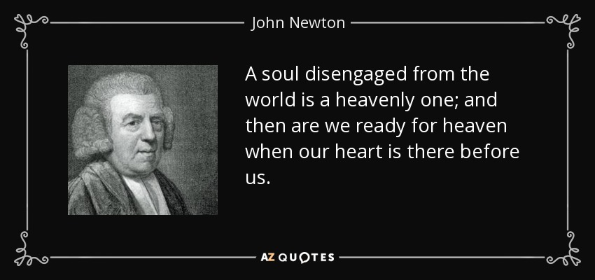 A soul disengaged from the world is a heavenly one; and then are we ready for heaven when our heart is there before us. - John Newton