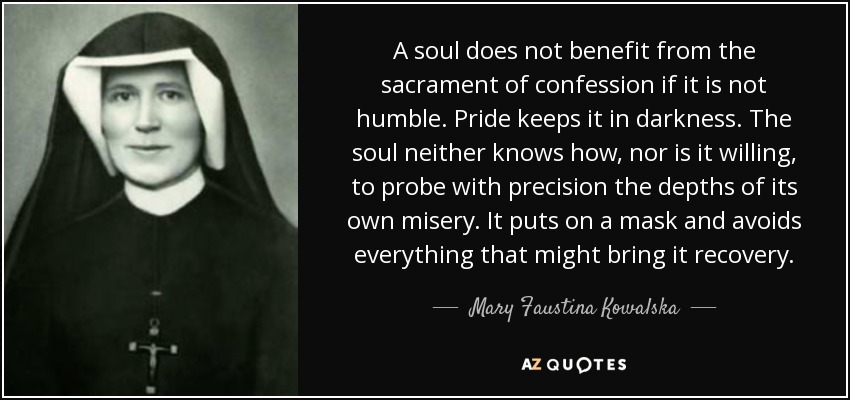 A soul does not benefit from the sacrament of confession if it is not humble. Pride keeps it in darkness. The soul neither knows how, nor is it willing, to probe with precision the depths of its own misery. It puts on a mask and avoids everything that might bring it recovery. - Mary Faustina Kowalska