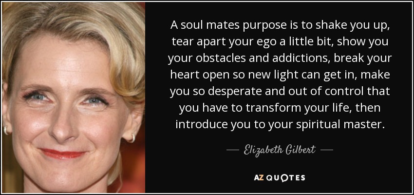 A soul mates purpose is to shake you up, tear apart your ego a little bit, show you your obstacles and addictions, break your heart open so new light can get in, make you so desperate and out of control that you have to transform your life, then introduce you to your spiritual master. - Elizabeth Gilbert