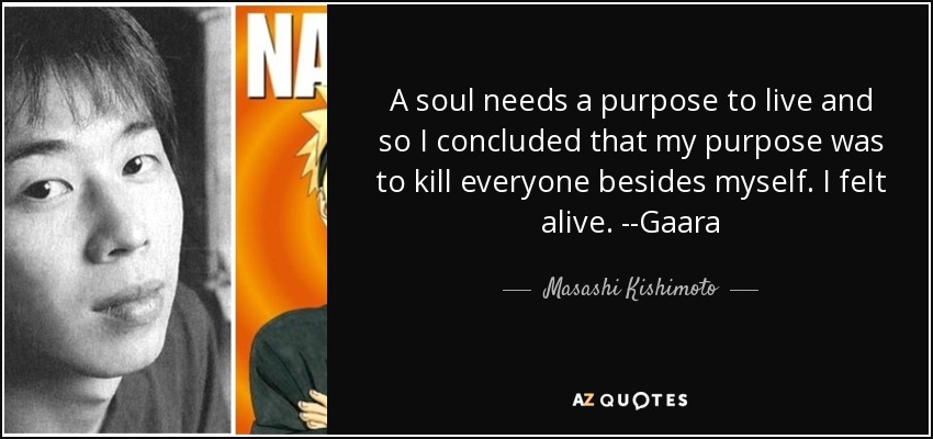 A soul needs a purpose to live and so I concluded that my purpose was to kill everyone besides myself. I felt alive. --Gaara - Masashi Kishimoto