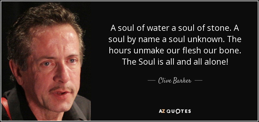 A soul of water a soul of stone. A soul by name a soul unknown. The hours unmake our flesh our bone. The Soul is all and all alone! - Clive Barker