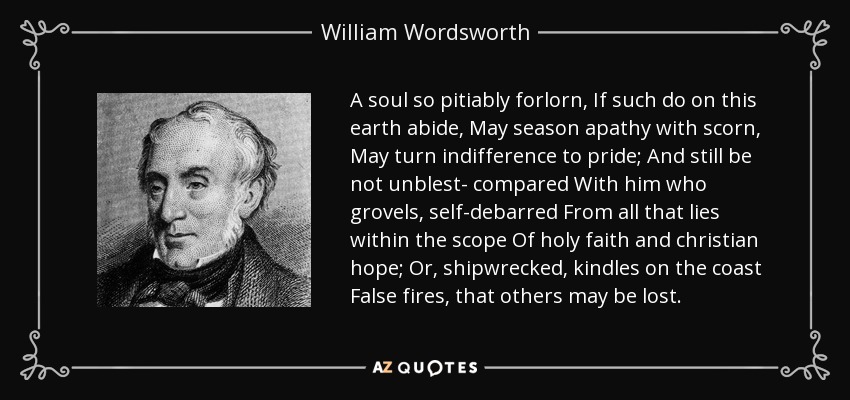 A soul so pitiably forlorn, If such do on this earth abide, May season apathy with scorn, May turn indifference to pride; And still be not unblest- compared With him who grovels, self-debarred From all that lies within the scope Of holy faith and christian hope; Or, shipwrecked, kindles on the coast False fires, that others may be lost. - William Wordsworth