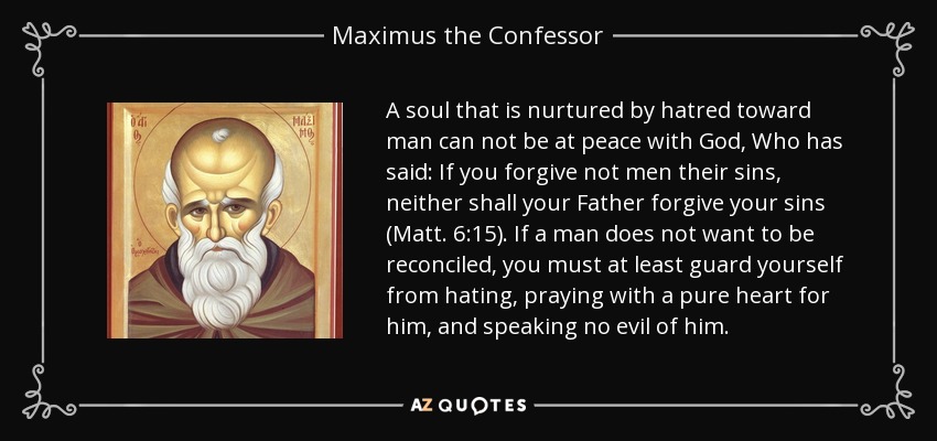 A soul that is nurtured by hatred toward man can not be at peace with God, Who has said: If you forgive not men their sins, neither shall your Father forgive your sins (Matt. 6:15). If a man does not want to be reconciled, you must at least guard yourself from hating, praying with a pure heart for him, and speaking no evil of him. - Maximus the Confessor