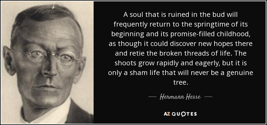 A soul that is ruined in the bud will frequently return to the springtime of its beginning and its promise-filled childhood, as though it could discover new hopes there and retie the broken threads of life. The shoots grow rapidly and eagerly, but it is only a sham life that will never be a genuine tree. - Hermann Hesse