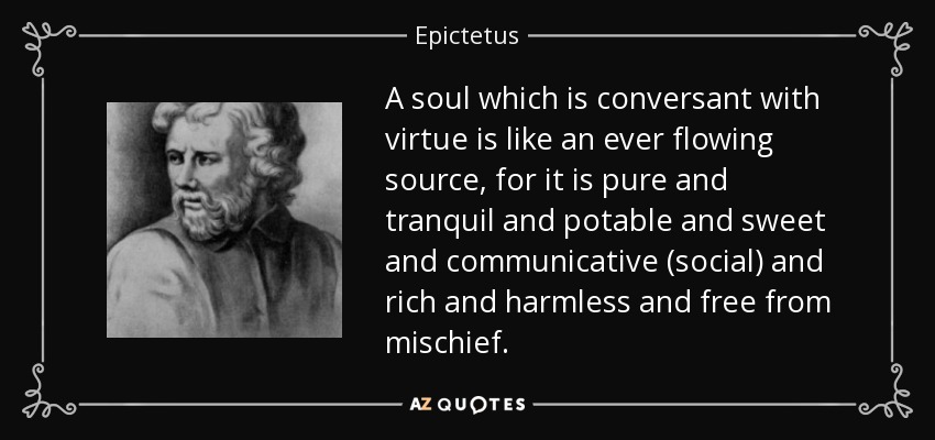 A soul which is conversant with virtue is like an ever flowing source, for it is pure and tranquil and potable and sweet and communicative (social) and rich and harmless and free from mischief. - Epictetus