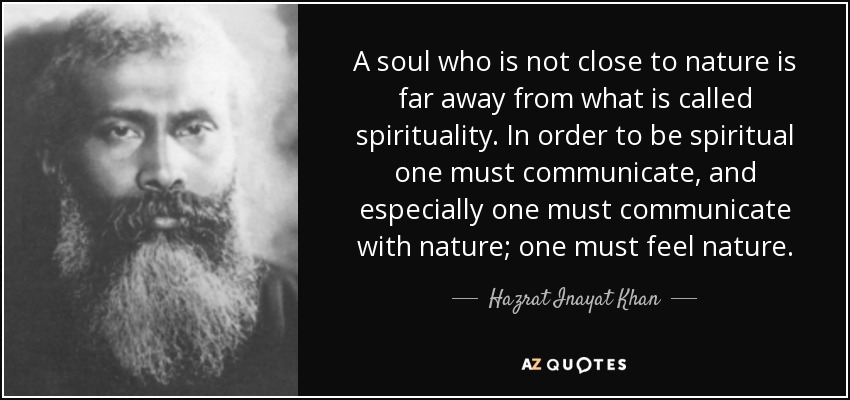 A soul who is not close to nature is far away from what is called spirituality. In order to be spiritual one must communicate, and especially one must communicate with nature; one must feel nature. - Hazrat Inayat Khan
