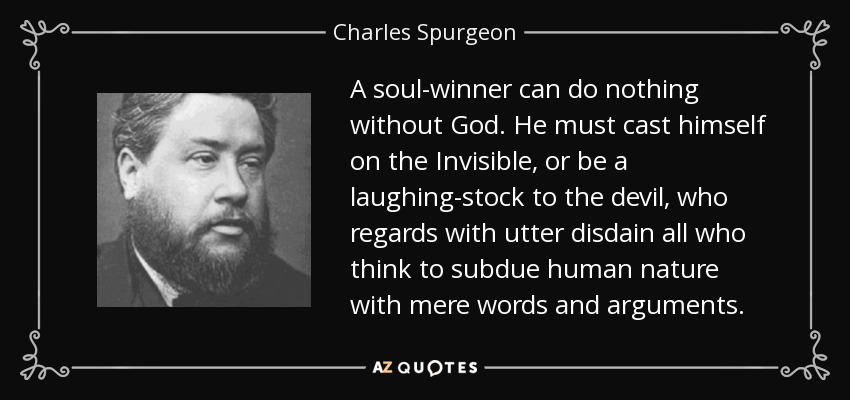 A soul-winner can do nothing without God. He must cast himself on the Invisible, or be a laughing-stock to the devil, who regards with utter disdain all who think to subdue human nature with mere words and arguments. - Charles Spurgeon