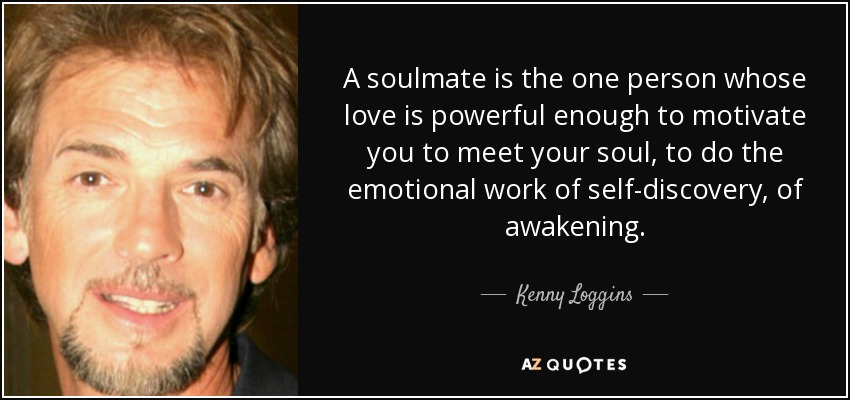 A soulmate is the one person whose love is powerful enough to motivate you to meet your soul, to do the emotional work of self-discovery, of awakening. - Kenny Loggins