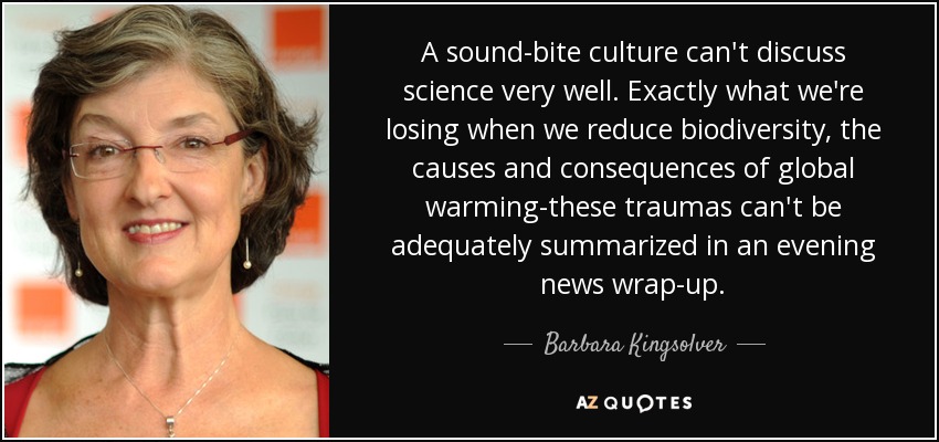 A sound-bite culture can't discuss science very well. Exactly what we're losing when we reduce biodiversity, the causes and consequences of global warming-these traumas can't be adequately summarized in an evening news wrap-up. - Barbara Kingsolver