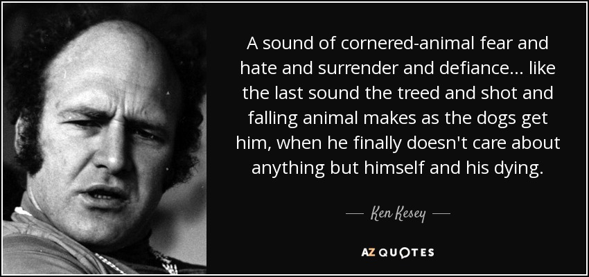 A sound of cornered-animal fear and hate and surrender and defiance . . . like the last sound the treed and shot and falling animal makes as the dogs get him, when he finally doesn't care about anything but himself and his dying. - Ken Kesey