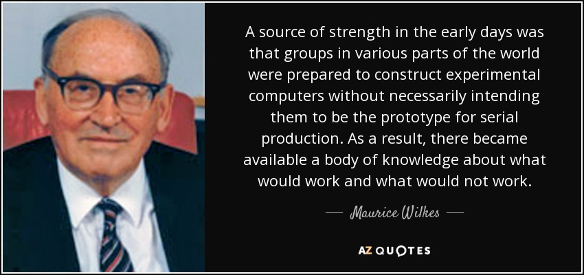 A source of strength in the early days was that groups in various parts of the world were prepared to construct experimental computers without necessarily intending them to be the prototype for serial production. As a result, there became available a body of knowledge about what would work and what would not work. - Maurice Wilkes