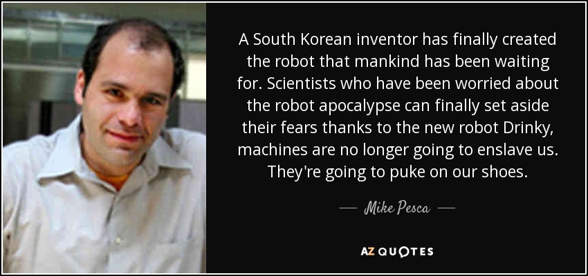 A South Korean inventor has finally created the robot that mankind has been waiting for. Scientists who have been worried about the robot apocalypse can finally set aside their fears thanks to the new robot Drinky, machines are no longer going to enslave us. They're going to puke on our shoes. - Mike Pesca